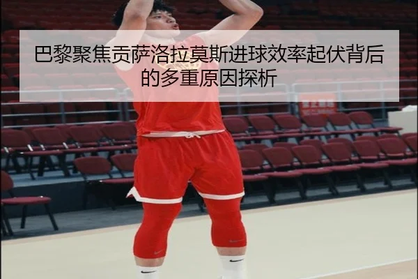 巴黎聚焦贡萨洛拉莫斯进球效率起伏背后的多重原因探析